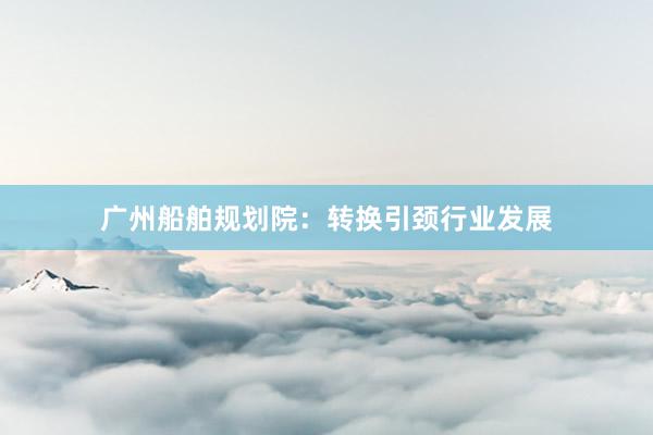 广州船舶规划院：转换引颈行业发展
